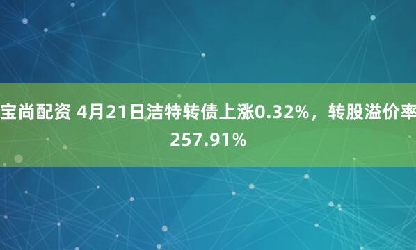 宝尚配资 4月21日洁特转债上涨0.32%，转股溢价率257.91%