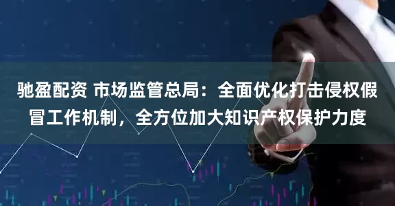 驰盈配资 市场监管总局：全面优化打击侵权假冒工作机制，全方位加大知识产权保护力度