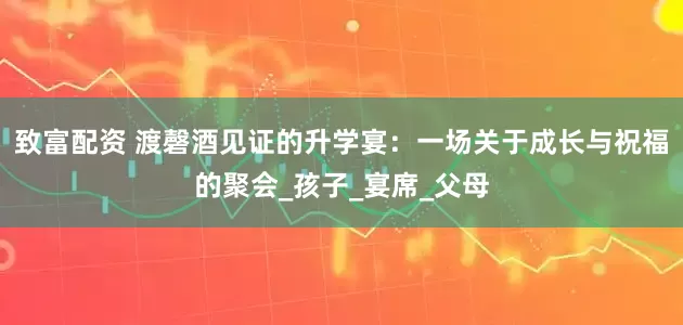 致富配资 渡磬酒见证的升学宴：一场关于成长与祝福的聚会_孩子_宴席_父母