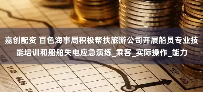 嘉创配资 百色海事局积极帮扶旅游公司开展船员专业技能培训和船舶失电应急演练_乘客_实际操作_能力