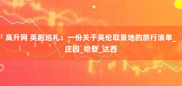 高升网 英剧巡礼：一份关于英伦取景地的旅行清单_庄园_哈登_达西
