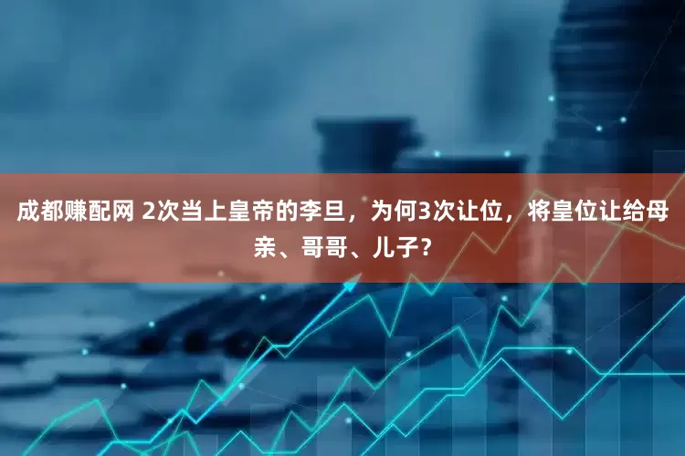 成都赚配网 2次当上皇帝的李旦，为何3次让位，将皇位让给母亲、哥哥、儿子？