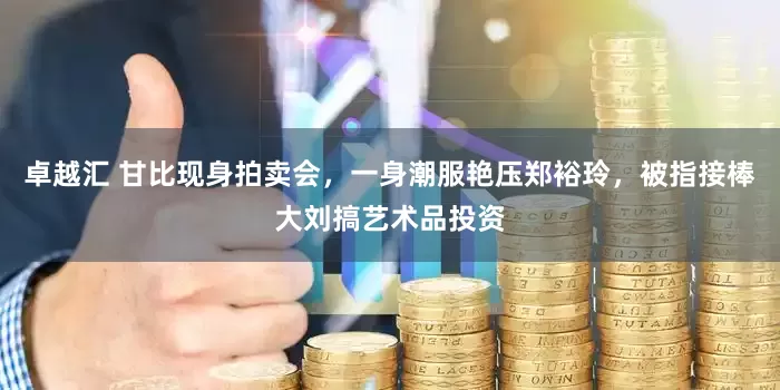 卓越汇 甘比现身拍卖会，一身潮服艳压郑裕玲，被指接棒大刘搞艺术品投资