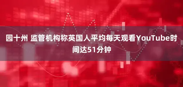园十州 监管机构称英国人平均每天观看YouTube时间达51分钟