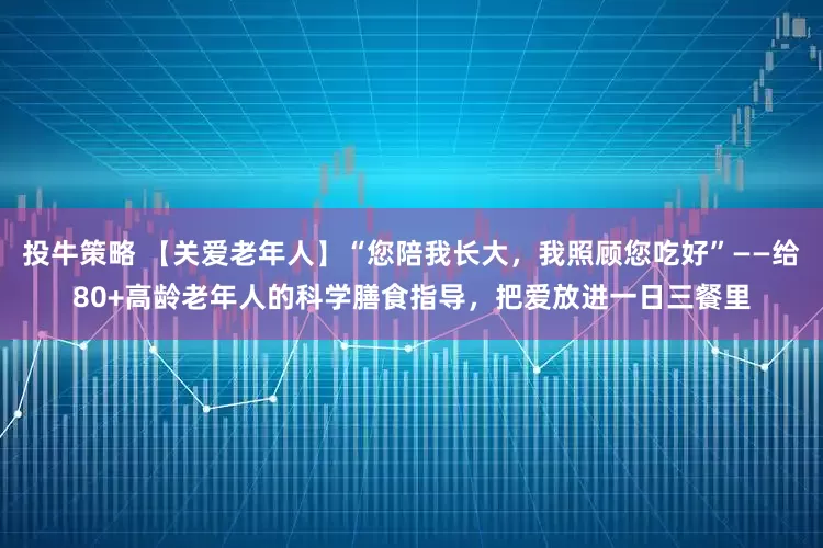 投牛策略 【关爱老年人】“您陪我长大，我照顾您吃好”——给80+高龄老年人的科学膳食指导，把爱放进一日三餐里