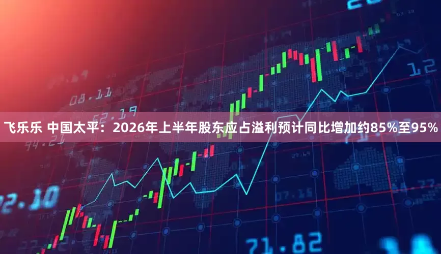 飞乐乐 中国太平：2026年上半年股东应占溢利预计同比增加约85%至95%