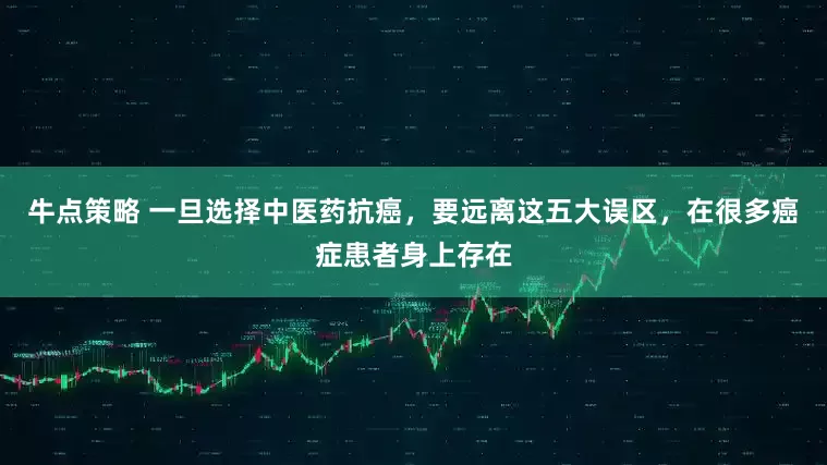 牛点策略 一旦选择中医药抗癌，要远离这五大误区，在很多癌症患者身上存在